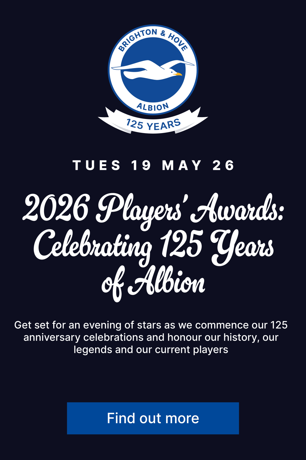 Tuesday 19 May 2026 2026 Players' Awards: Celebrating 125 years of Albion. Get set for an evening of stars as we commence our 125 anniversary celebrations and honour our history, our legends and our current players. Find out more.. 