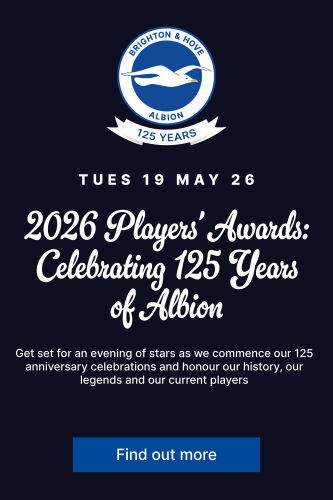Tuesday 19 May 2026 2026 Players' Awards: Celebrating 125 years of Albion. Get set for an evening of stars as we commence our 125 anniversary celebrations and honour our history, our legends and our current players. Find out more.. 