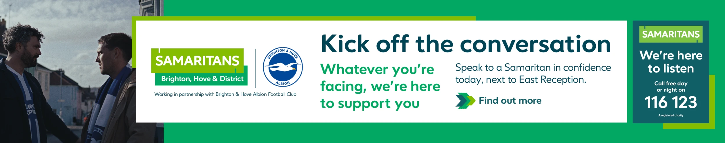 Kick off the conversation. Speak to a Samaritan in confidence today, next to East Reception. Find out more. 