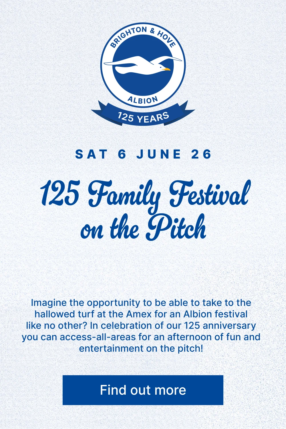 125 Family Festival on the Pitch. Imagine the opportunity to be able to take to the hallowed turf at the Amex for an Albion festival like no other? In celebration of our 125 anniversary you can access-all-areas for an afternoon of fun and entertainment on the pitch! 