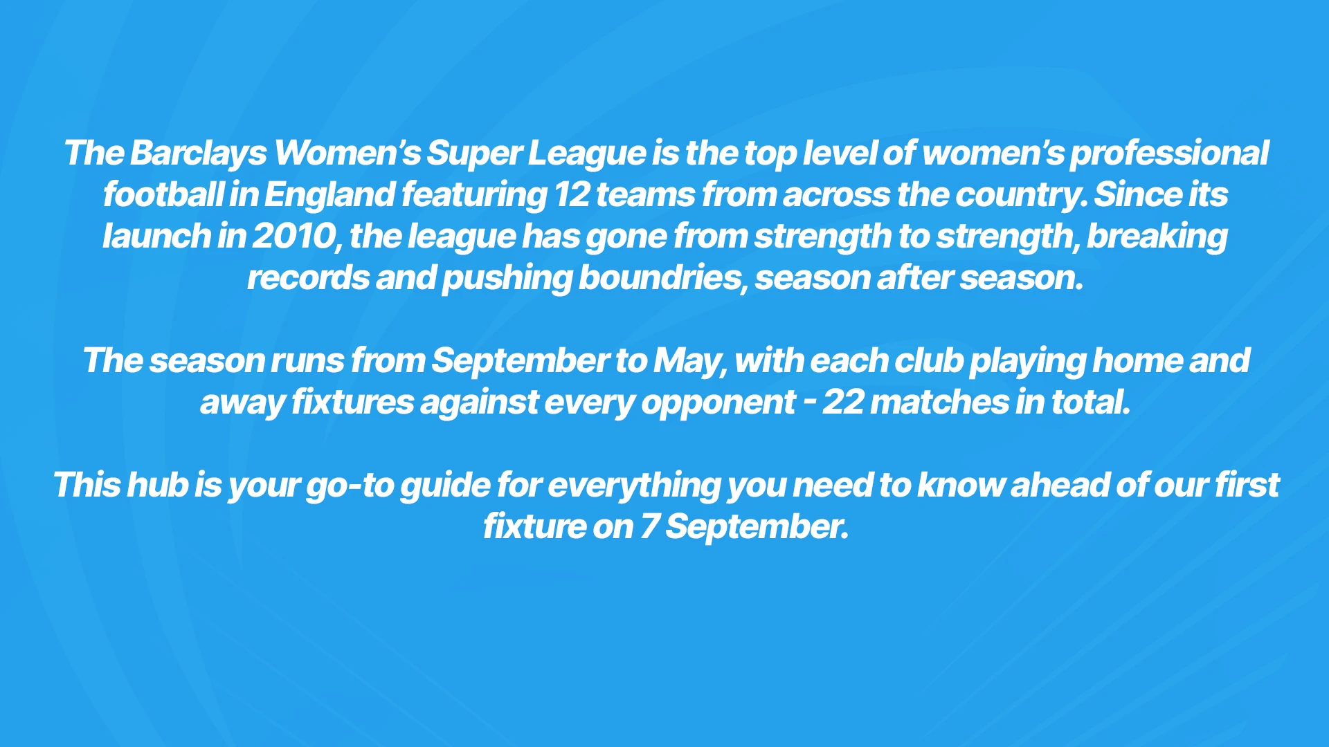 The Barclays Women's Super League is the top level of women's professional football in England featuring 12 teams from across the country. Since its launch in 2010, the league has gone from strength to strength, breaking records and pushing boundaries, season after season. The season runs from September to May, with each club playing home and away fixtures against every opponent - 22 matches in total. This hub is your go to guide for everything you need to know ahead of our first fixture on 7th September.