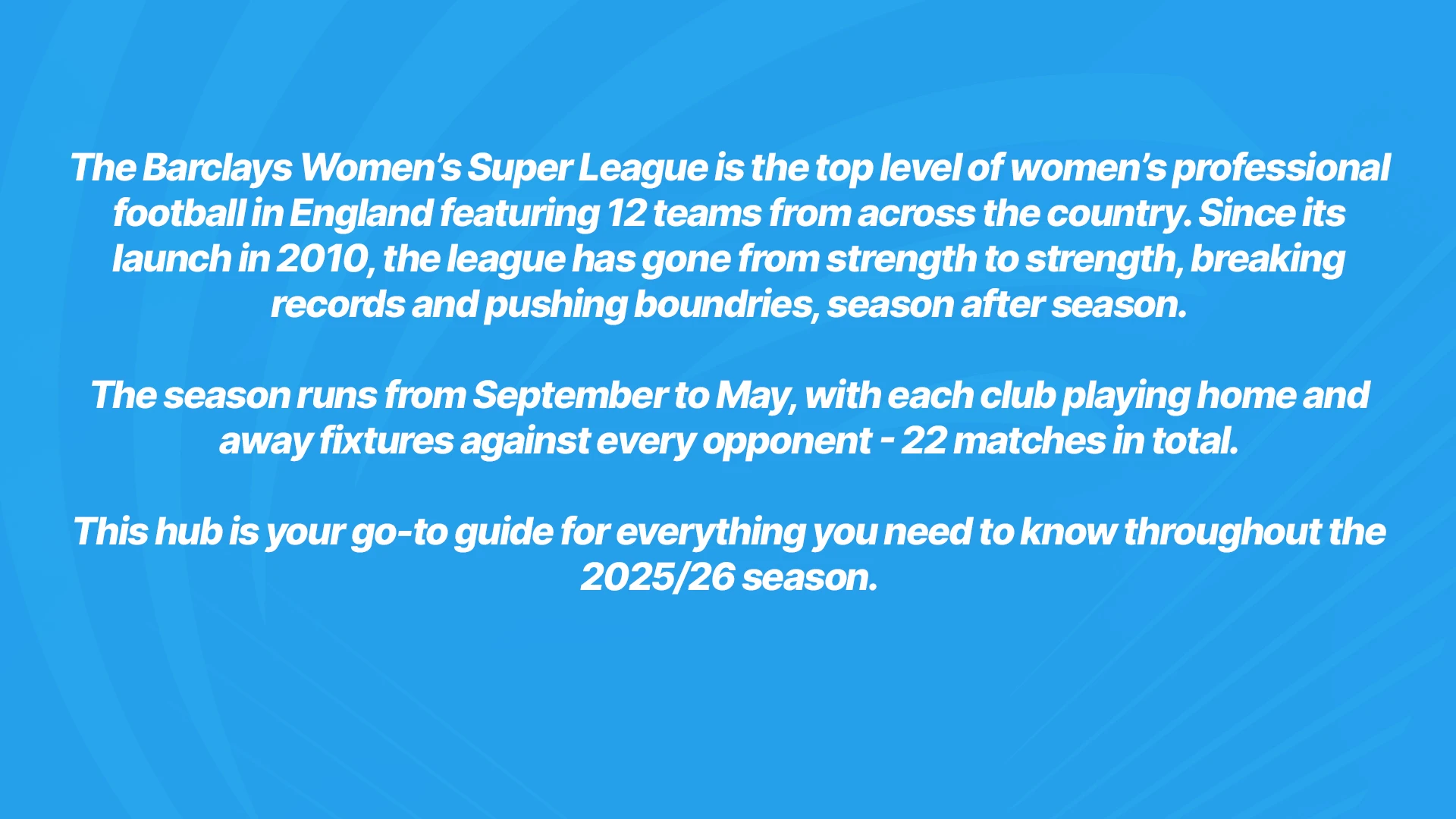 The Barclays Women's Super League is the top level of women's professional football in England featuring 12 teams from across the country. Since its launch in 2010, the league has gone from strength to strength, breaking records and pushing boundaries, season after season. The season runs from September to May, with each club playing home and away fixtures against every opponent - 22 matches in total. This hub is your go to guide for everything you need to know ahead of our first fixture on 7th September.